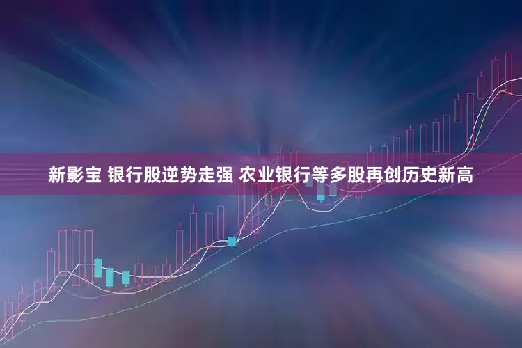 新影宝 银行股逆势走强 农业银行等多股再创历史新高
