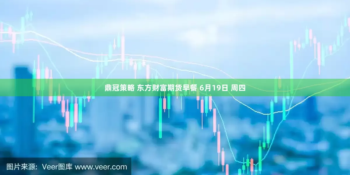 鼎冠策略 东方财富期货早餐 6月19日 周四
