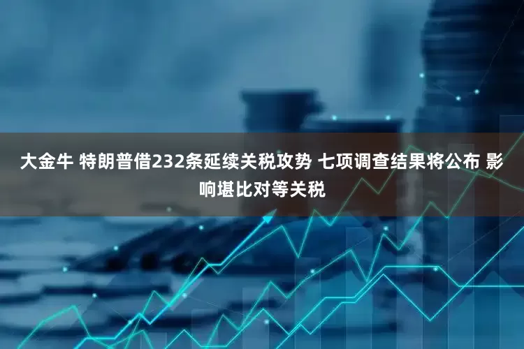 大金牛 特朗普借232条延续关税攻势 七项调查结果将公布 影响堪比对等关税