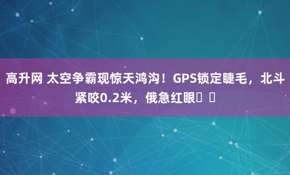 高升网 太空争霸现惊天鸿沟！GPS锁定睫毛，北斗紧咬0.2米，俄急红眼​​