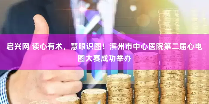 启兴网 读心有术，慧眼识图！滨州市中心医院第二届心电图大赛成功举办