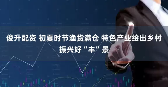 俊升配资 初夏时节渔货满仓 特色产业绘出乡村振兴好“丰”景