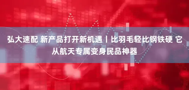 弘大速配 新产品打开新机遇丨比羽毛轻比钢铁硬 它从航天专属变身民品神器