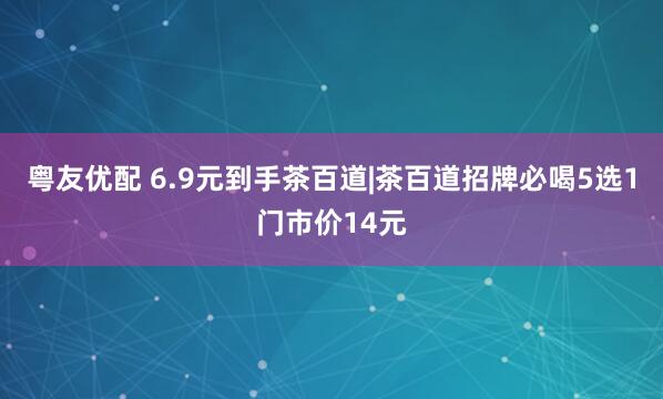 粤友优配 6.9元到手茶百道|茶百道招牌必喝5选1门市价14元