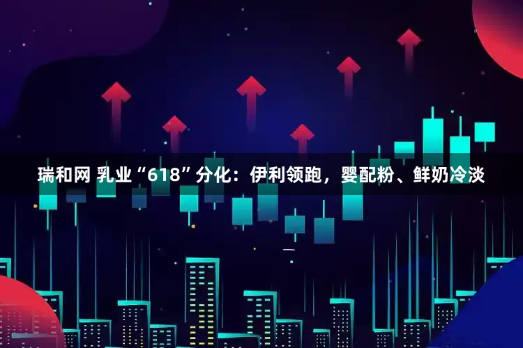 瑞和网 乳业“618”分化：伊利领跑，婴配粉、鲜奶冷淡