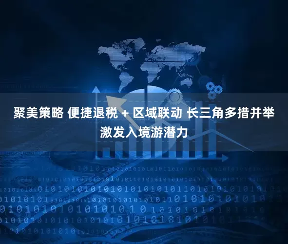 聚美策略 便捷退税 + 区域联动 长三角多措并举激发入境游潜力