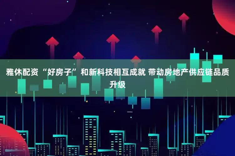 雅休配资 “好房子” 和新科技相互成就 带动房地产供应链品质升级