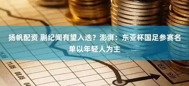 扬帆配资 蒯纪闻有望入选？澎湃：东亚杯国足参赛名单以年轻人为主
