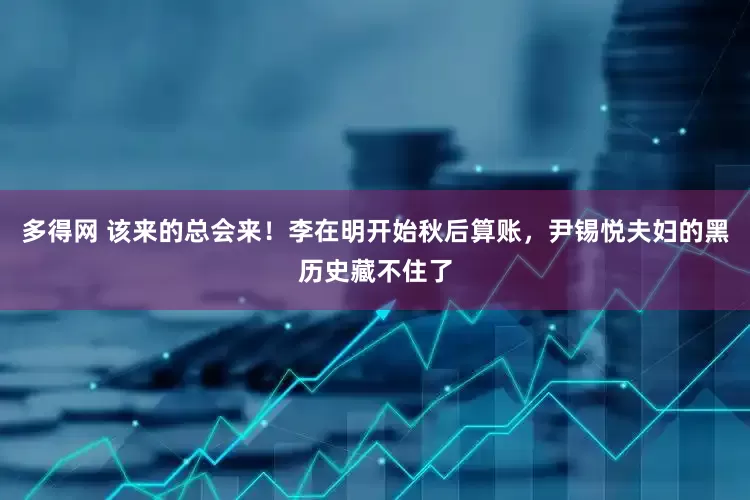 多得网 该来的总会来！李在明开始秋后算账，尹锡悦夫妇的黑历史藏不住了
