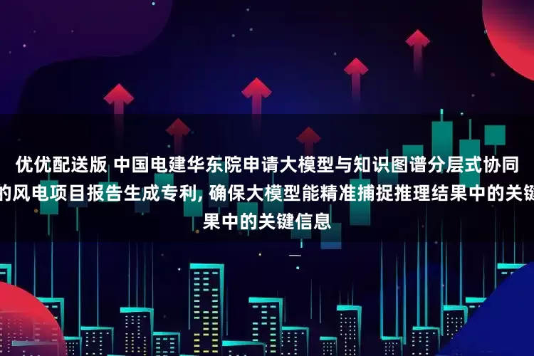 优优配送版 中国电建华东院申请大模型与知识图谱分层式协同推理的风电项目报告生成专利, 确保大模型能精准捕捉推理结果中的关键信息
