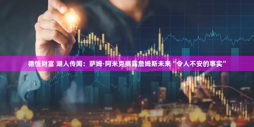 德恒财富 湖人传闻：萨姆·阿米克揭露詹姆斯未来“令人不安的事实”