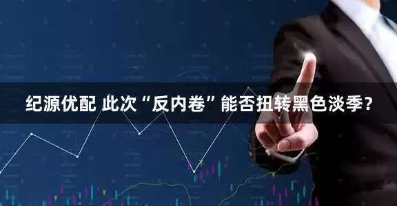 纪源优配 此次“反内卷”能否扭转黑色淡季？