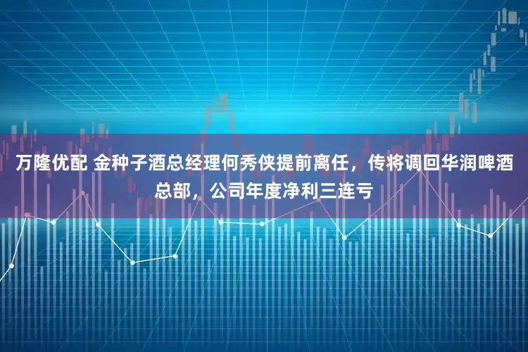 万隆优配 金种子酒总经理何秀侠提前离任，传将调回华润啤酒总部，公司年度净利三连亏