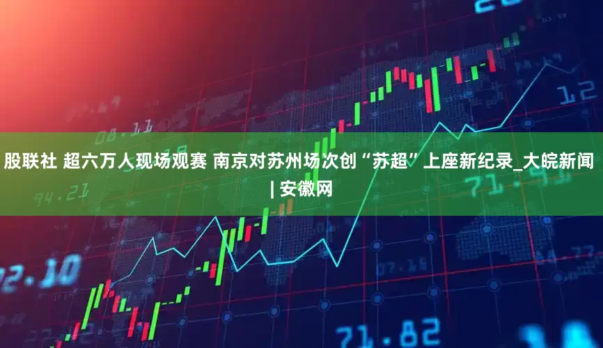 股联社 超六万人现场观赛 南京对苏州场次创“苏超”上座新纪录_大皖新闻 | 安徽网