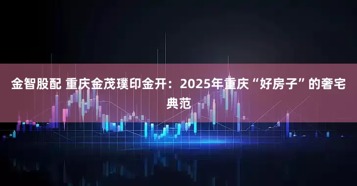 金智股配 重庆金茂璞印金开：2025年重庆“好房子”的奢宅典范