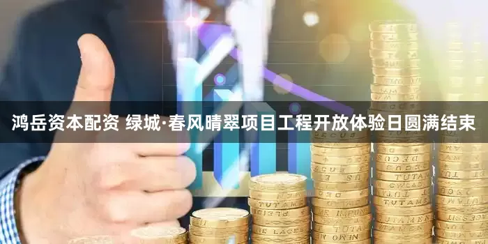 鸿岳资本配资 绿城·春风晴翠项目工程开放体验日圆满结束