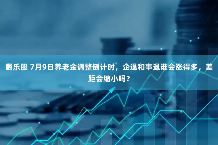 翻乐股 7月9日养老金调整倒计时，企退和事退谁会涨得多，差距会缩小吗？