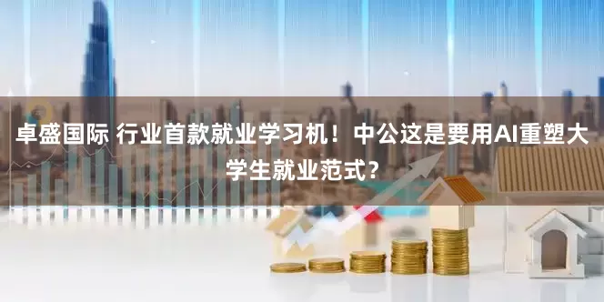 卓盛国际 行业首款就业学习机！中公这是要用AI重塑大学生就业范式？