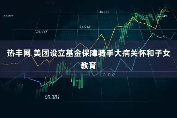 热丰网 美团设立基金保障骑手大病关怀和子女教育