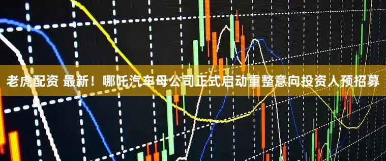 老虎配资 最新！哪吒汽车母公司正式启动重整意向投资人预招募