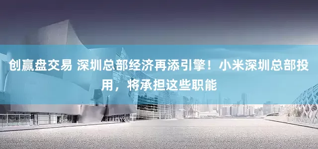 创赢盘交易 深圳总部经济再添引擎！小米深圳总部投用，将承担这些职能