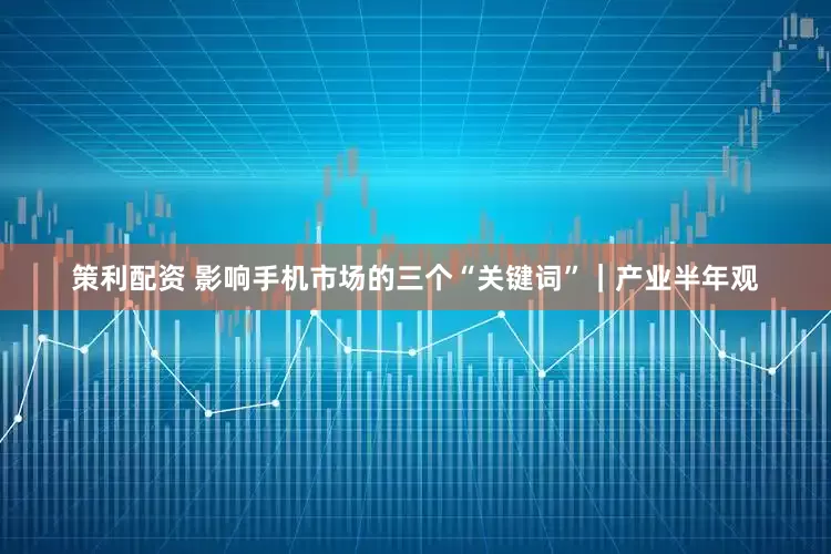 策利配资 影响手机市场的三个“关键词”｜产业半年观