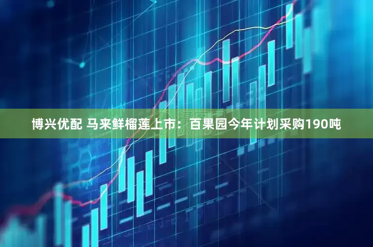 博兴优配 马来鲜榴莲上市：百果园今年计划采购190吨