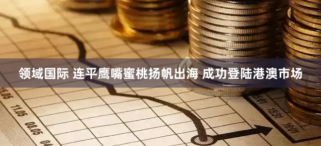 领域国际 连平鹰嘴蜜桃扬帆出海 成功登陆港澳市场