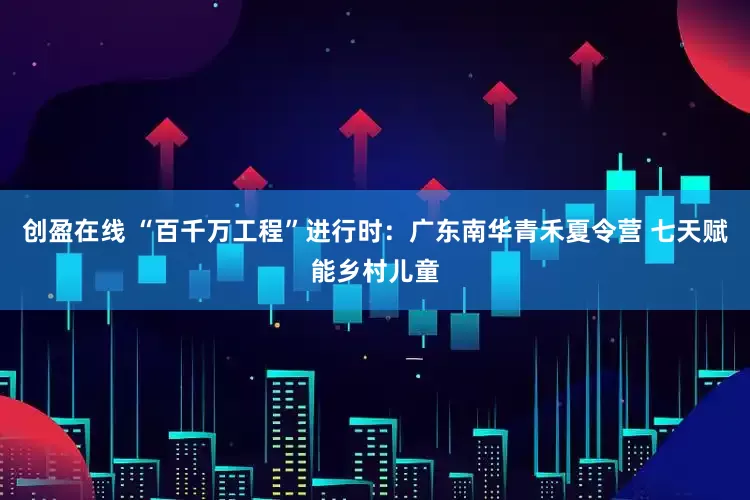 创盈在线 “百千万工程”进行时：广东南华青禾夏令营 七天赋能乡村儿童