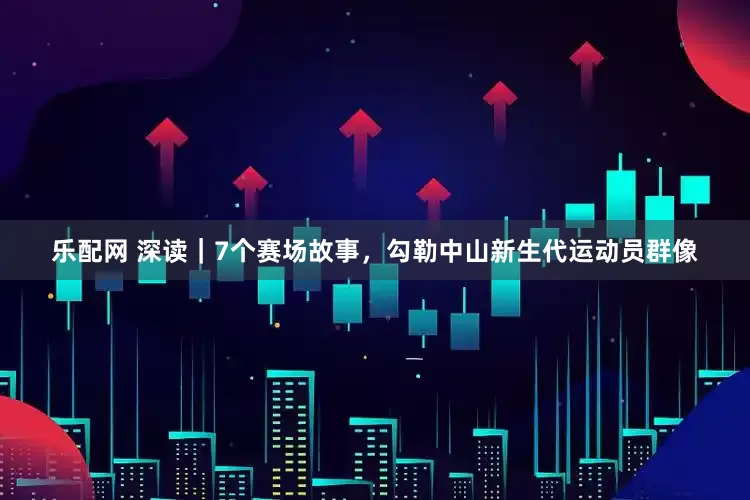 乐配网 深读｜7个赛场故事，勾勒中山新生代运动员群像