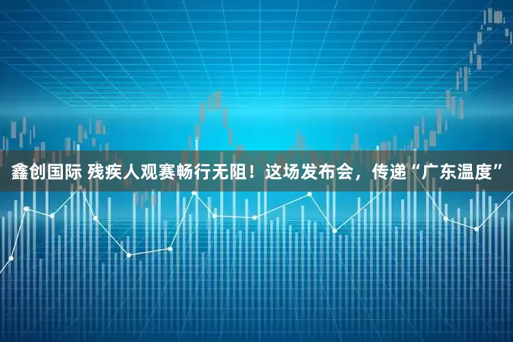 鑫创国际 残疾人观赛畅行无阻！这场发布会，传递“广东温度”