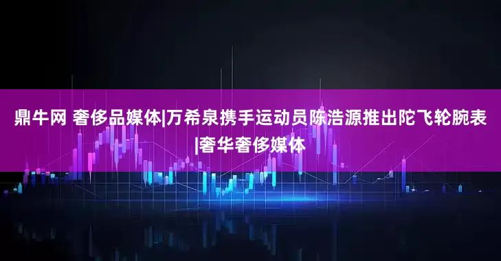 鼎牛网 奢侈品媒体|万希泉携手运动员陈浩源推出陀飞轮腕表|奢华奢侈媒体