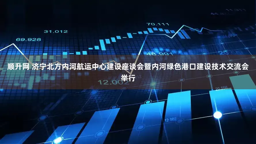 顺升网 济宁北方内河航运中心建设座谈会暨内河绿色港口建设技术交流会举行