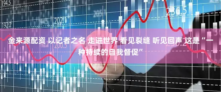 金来源配资 以记者之名 走进世界 看见裂缝 听见回声 这是“一种持续的自我督促”