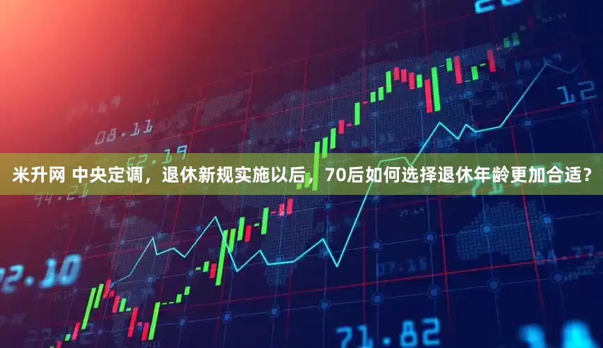 米升网 中央定调，退休新规实施以后，70后如何选择退休年龄更加合适？