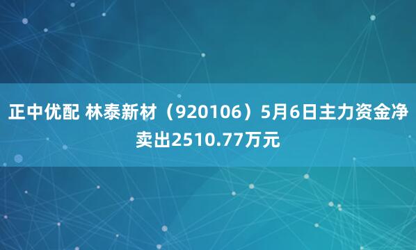 正中优配 林泰新材（920106）5月6日主力资金净卖出2510.77万元