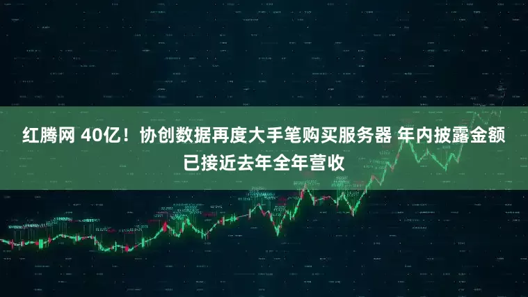 红腾网 40亿！协创数据再度大手笔购买服务器 年内披露金额已接近去年全年营收