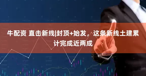 牛配资 直击新线|封顶+始发，这条新线土建累计完成近两成