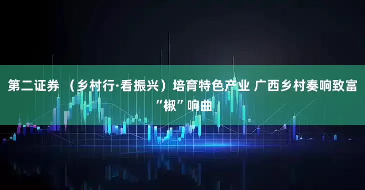 第二证券 (乡村行·看振兴)培育特色产业 广西乡村奏响致富“椒”响曲
