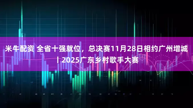 米牛配资 全省十强就位，总决赛11月28日相约广州增城丨2025广东乡村歌手大赛