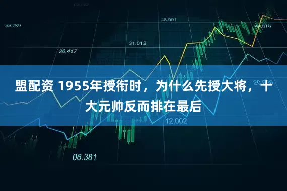 盟配资 1955年授衔时，为什么先授大将，十大元帅反而排在最后