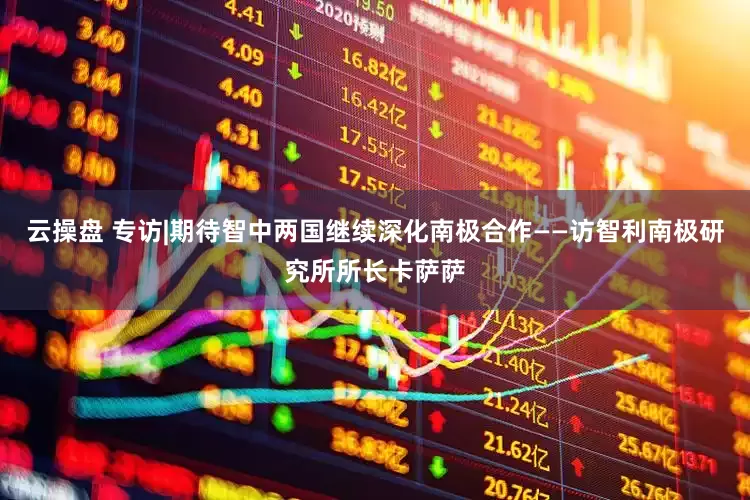 云操盘 专访|期待智中两国继续深化南极合作——访智利南极研究所所长卡萨萨