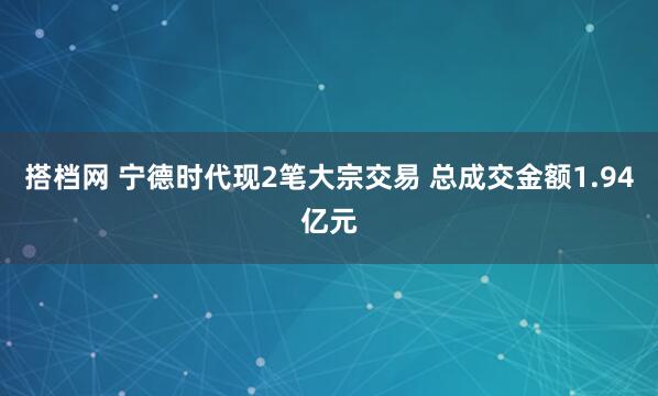 搭档网 宁德时代现2笔大宗交易 总成交金额1.94亿元