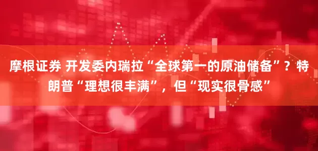 摩根证券 开发委内瑞拉“全球第一的原油储备”？特朗普“理想很丰满”，但“现实很骨感”