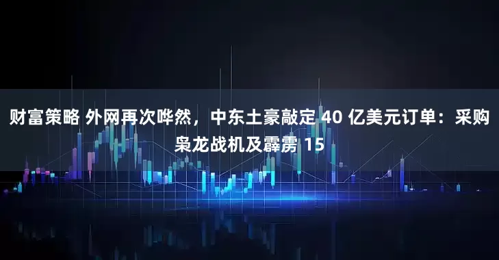 财富策略 外网再次哗然，中东土豪敲定 40 亿美元订单：采购枭龙战机及霹雳 15