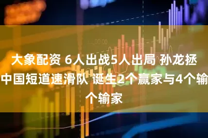 大象配资 6人出战5人出局 孙龙拯救中国短道速滑队 诞生2个赢家与4个输家