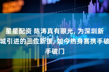 星星配资 陈涛真有眼光, 为深圳新鹏城引进的三位新援, 如今热身赛携手破门