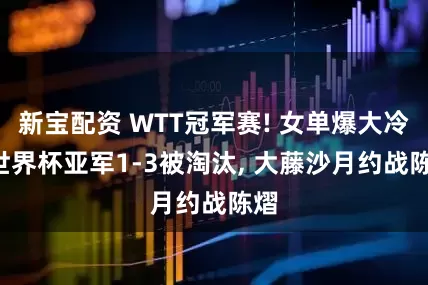 新宝配资 WTT冠军赛! 女单爆大冷, 世界杯亚军1-3被淘汰, 大藤沙月约战陈熠