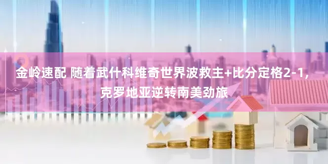 金岭速配 随着武什科维奇世界波救主+比分定格2-1, 克罗地亚逆转南美劲旅