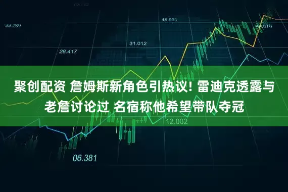 聚创配资 詹姆斯新角色引热议! 雷迪克透露与老詹讨论过 名宿称他希望带队夺冠